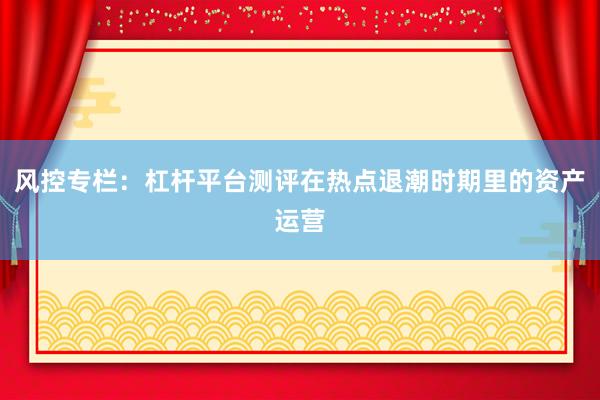 风控专栏：杠杆平台测评在热点退潮时期里的资产运营