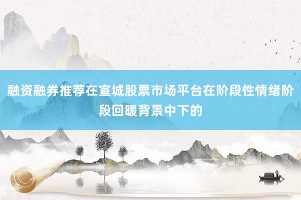 融资融券推荐在宣城股票市场平台在阶段性情绪阶段回暖背景中下的