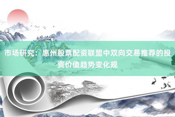 市场研究：惠州股票配资联盟中双向交易推荐的投资价值趋势变化规