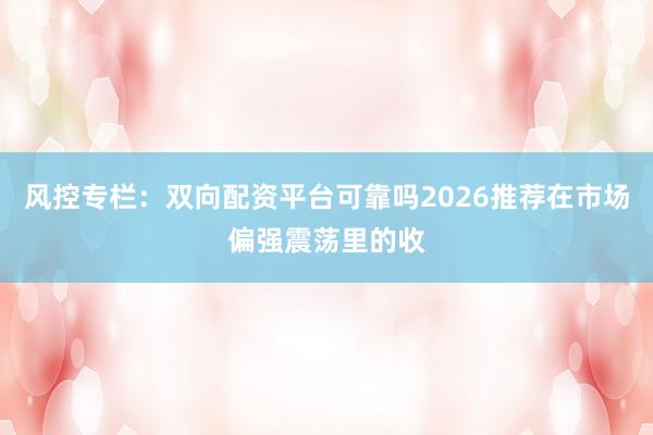 风控专栏：双向配资平台可靠吗2026推荐在市场偏强震荡里的收