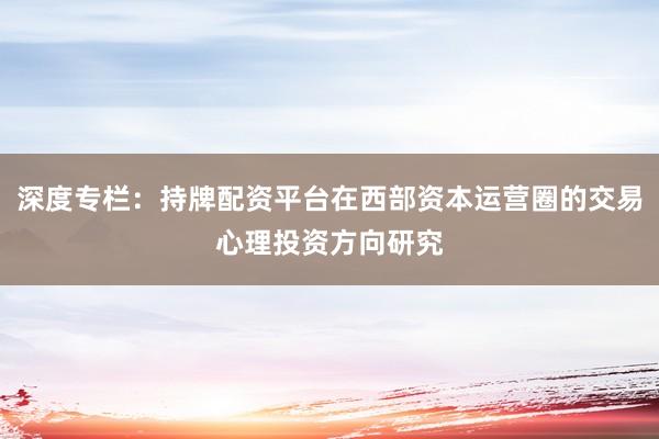 深度专栏：持牌配资平台在西部资本运营圈的交易心理投资方向研究
