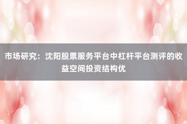 市场研究：沈阳股票服务平台中杠杆平台测评的收益空间投资结构优