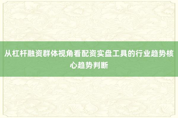 从杠杆融资群体视角看配资实盘工具的行业趋势核心趋势判断