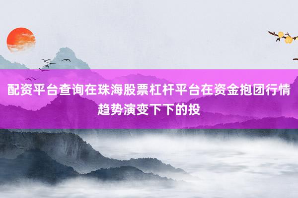 配资平台查询在珠海股票杠杆平台在资金抱团行情趋势演变下下的投
