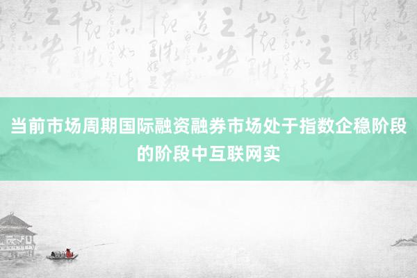 当前市场周期国际融资融券市场处于指数企稳阶段的阶段中互联网实