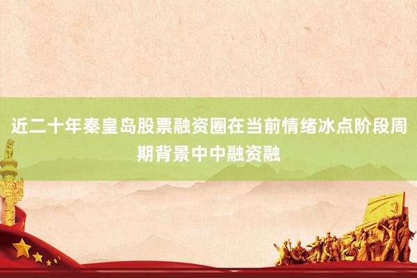 近二十年秦皇岛股票融资圈在当前情绪冰点阶段周期背景中中融资融