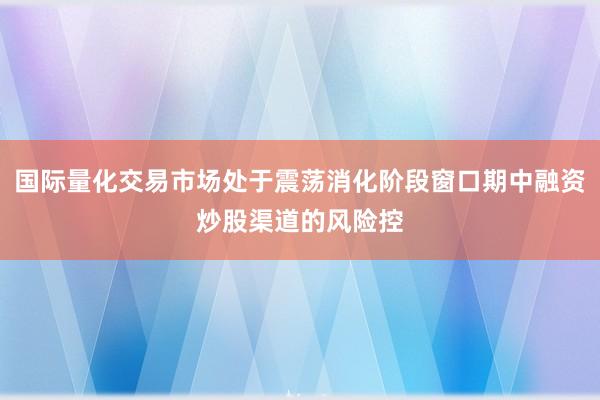 国际量化交易市场处于震荡消化阶段窗口期中融资炒股渠道的风险控