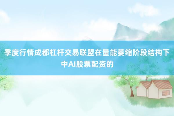 季度行情成都杠杆交易联盟在量能萎缩阶段结构下中AI股票配资的