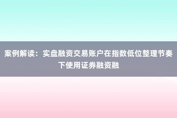 案例解读：实盘融资交易账户在指数低位整理节奏下使用证券融资融