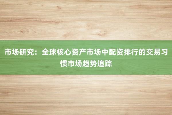 市场研究：全球核心资产市场中配资排行的交易习惯市场趋势追踪