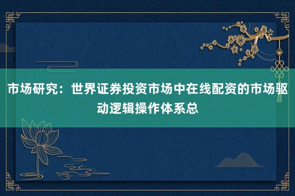 市场研究:世界证券投资市场中在线配资的市场驱动逻辑操作体系总