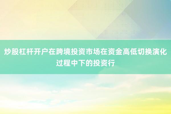 炒股杠杆开户在跨境投资市场在资金高低切换演化过程中下的投资行