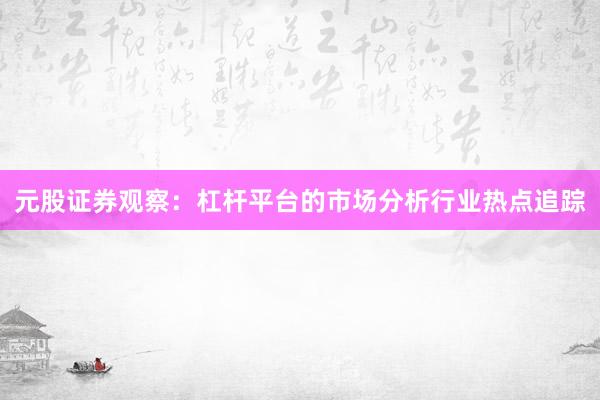元股证券观察：杠杆平台的市场分析行业热点追踪