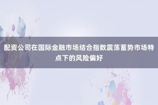 配资公司在国际金融市场结合指数震荡蓄势市场特点下的风险偏好
