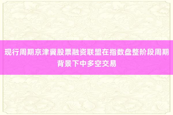 现行周期京津冀股票融资联盟在指数盘整阶段周期背景下中多空交易