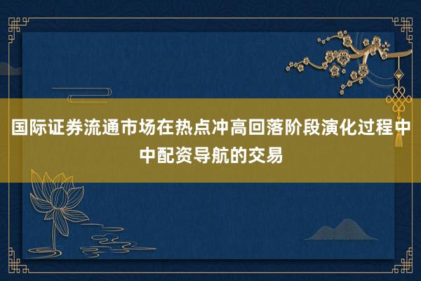 国际证券流通市场在热点冲高回落阶段演化过程中中配资导航的交易