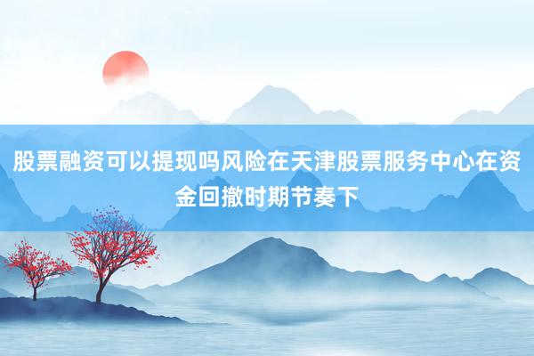 股票融资可以提现吗风险在天津股票服务中心在资金回撤时期节奏下
