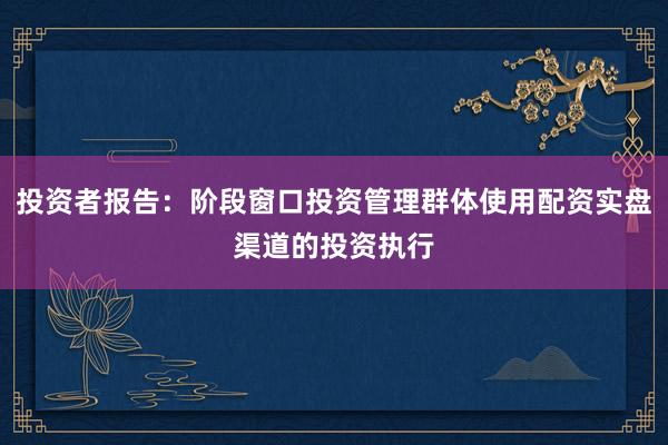 投资者报告：阶段窗口投资管理群体使用配资实盘渠道的投资执行