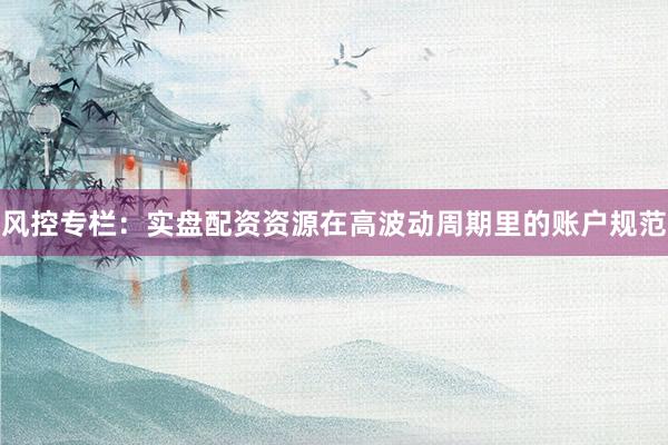 风控专栏：实盘配资资源在高波动周期里的账户规范