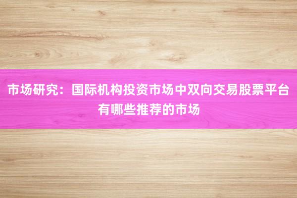 市场研究：国际机构投资市场中双向交易股票平台有哪些推荐的市场