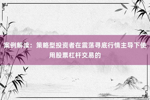 案例解读：策略型投资者在震荡寻底行情主导下使用股票杠杆交易的