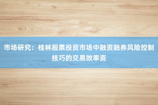 市场研究：桂林股票投资市场中融资融券风险控制技巧的交易效率资