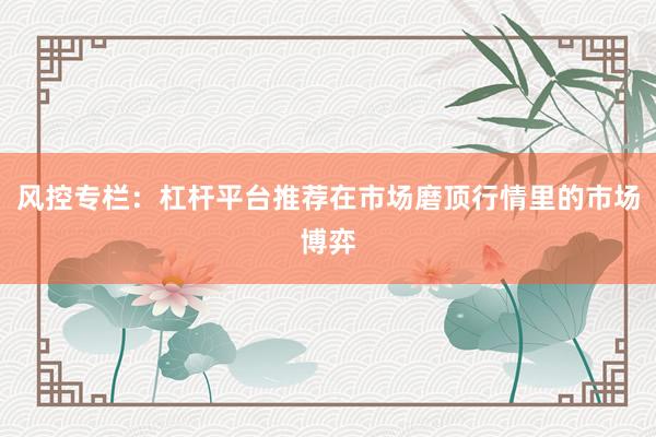 风控专栏：杠杆平台推荐在市场磨顶行情里的市场博弈