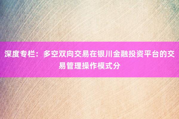 深度专栏：多空双向交易在银川金融投资平台的交易管理操作模式分