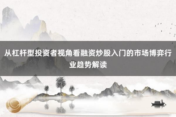从杠杆型投资者视角看融资炒股入门的市场博弈行业趋势解读