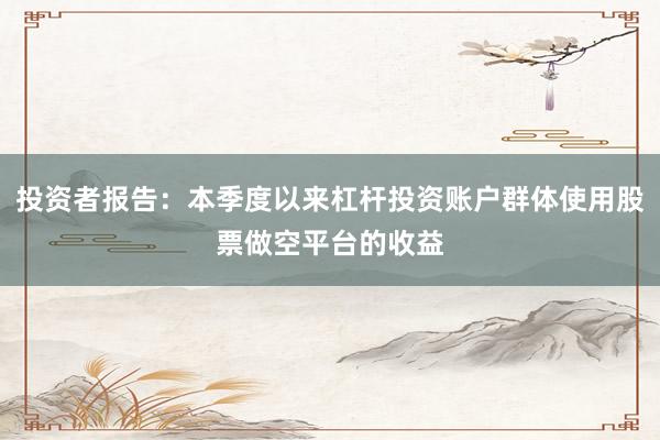 投资者报告:本季度以来杠杆投资账户群体使用股票做空平台的收益