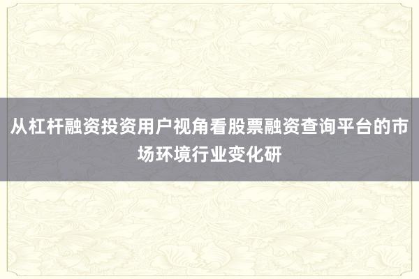 从杠杆融资投资用户视角看股票融资查询平台的市场环境行业变化研