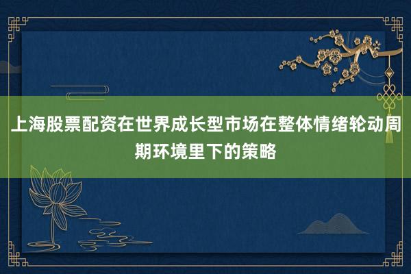 上海股票配资在世界成长型市场在整体情绪轮动周期环境里下的策略