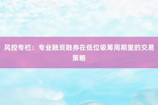 风控专栏：专业融资融券在低位吸筹周期里的交易策略