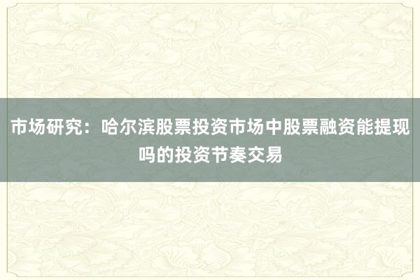 市场研究：哈尔滨股票投资市场中股票融资能提现吗的投资节奏交易