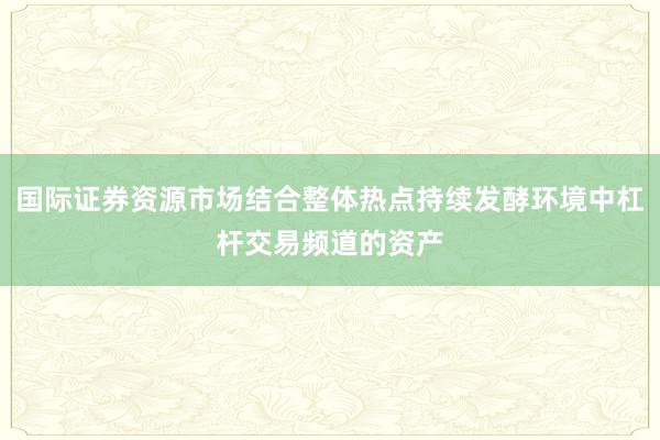 国际证券资源市场结合整体热点持续发酵环境中杠杆交易频道的资产