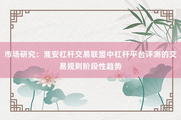市场研究：淮安杠杆交易联盟中杠杆平台评测的交易规则阶段性趋势