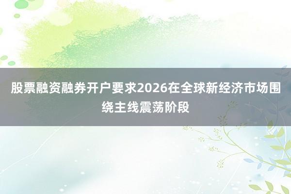 股票融资融券开户要求2026在全球新经济市场围绕主线震荡阶段