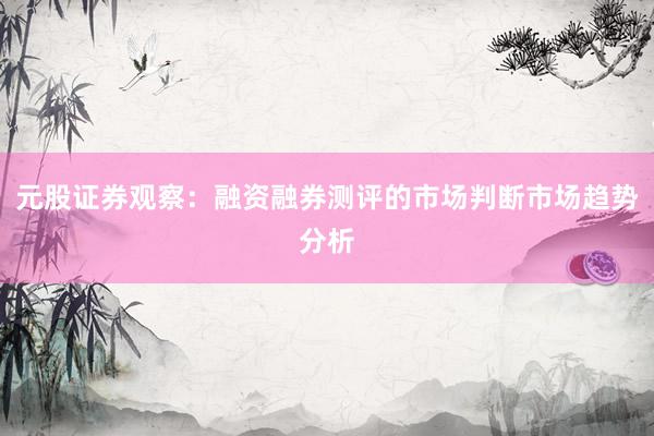元股证券观察：融资融券测评的市场判断市场趋势分析