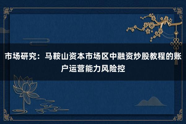 市场研究：马鞍山资本市场区中融资炒股教程的账户运营能力风险控