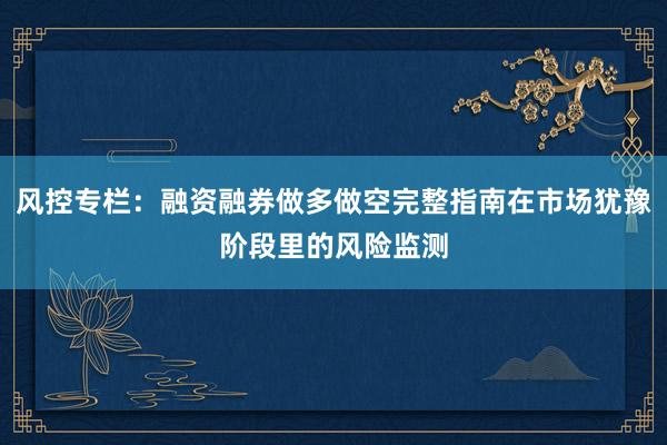 风控专栏：融资融券做多做空完整指南在市场犹豫阶段里的风险监测