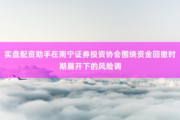 实盘配资助手在南宁证券投资协会围绕资金回撤时期展开下的风险调