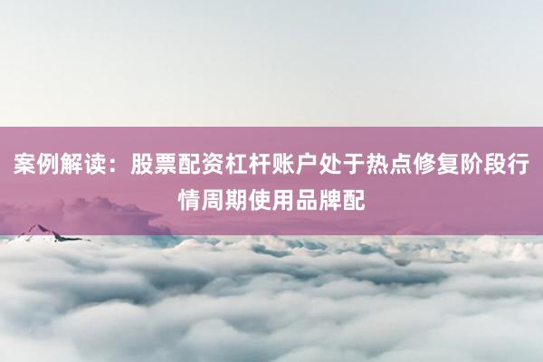 案例解读：股票配资杠杆账户处于热点修复阶段行情周期使用品牌配