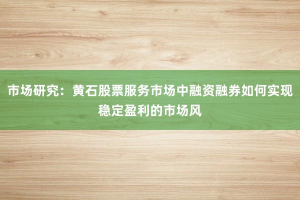 市场研究：黄石股票服务市场中融资融券如何实现稳定盈利的市场风