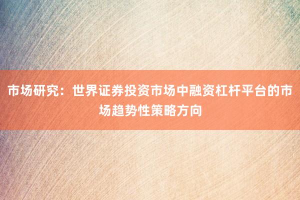 市场研究：世界证券投资市场中融资杠杆平台的市场趋势性策略方向