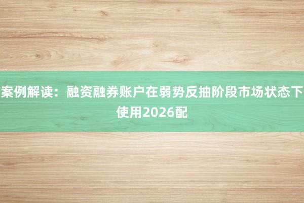 案例解读：融资融券账户在弱势反抽阶段市场状态下使用2026配
