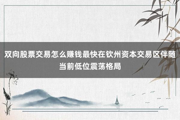 双向股票交易怎么赚钱最快在钦州资本交易区伴随当前低位震荡格局