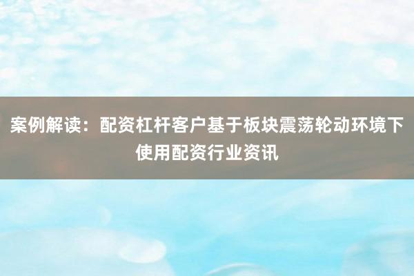 案例解读：配资杠杆客户基于板块震荡轮动环境下使用配资行业资讯