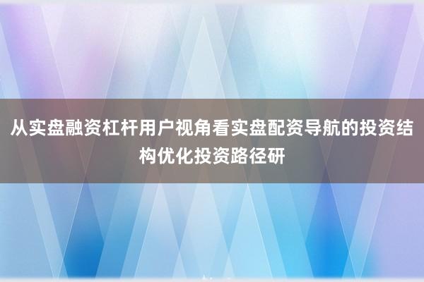 从实盘融资杠杆用户视角看实盘配资导航的投资结构优化投资路径研