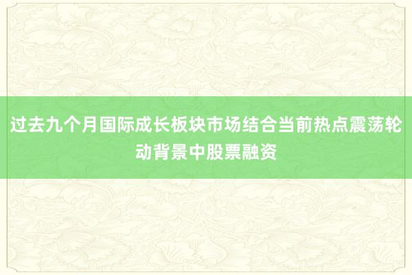 过去九个月国际成长板块市场结合当前热点震荡轮动背景中股票融资