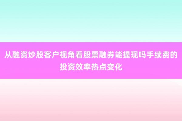 从融资炒股客户视角看股票融券能提现吗手续费的投资效率热点变化